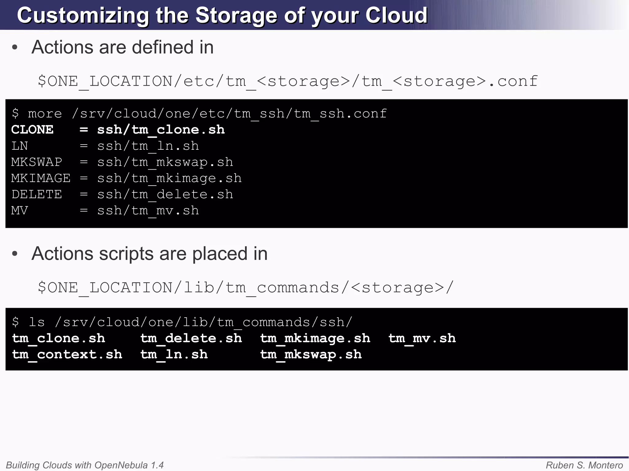 Customizing the Storage of your Cloud
 ●   Actions are defined in
      $ONE_LOCATION/etc/tm_<storage>/tm_<storage>.conf
 $ more /srv/cloud/one/etc/tm_ssh/tm_ssh.conf
 CLONE   = ssh/tm_clone.sh
 LN      = ssh/tm_ln.sh
 MKSWAP = ssh/tm_mkswap.sh
 MKIMAGE = ssh/tm_mkimage.sh
 DELETE = ssh/tm_delete.sh
 MV      = ssh/tm_mv.sh

 ●   Actions scripts are placed in
      $ONE_LOCATION/lib/tm_commands/<storage>/
 $ ls /srv/cloud/one/lib/tm_commands/ssh/
 tm_clone.sh    tm_delete.sh tm_mkimage.sh      tm_mv.sh
 tm_context.sh tm_ln.sh       tm_mkswap.sh




Building Clouds with OpenNebula 1.4                        Ruben S. Montero
 
