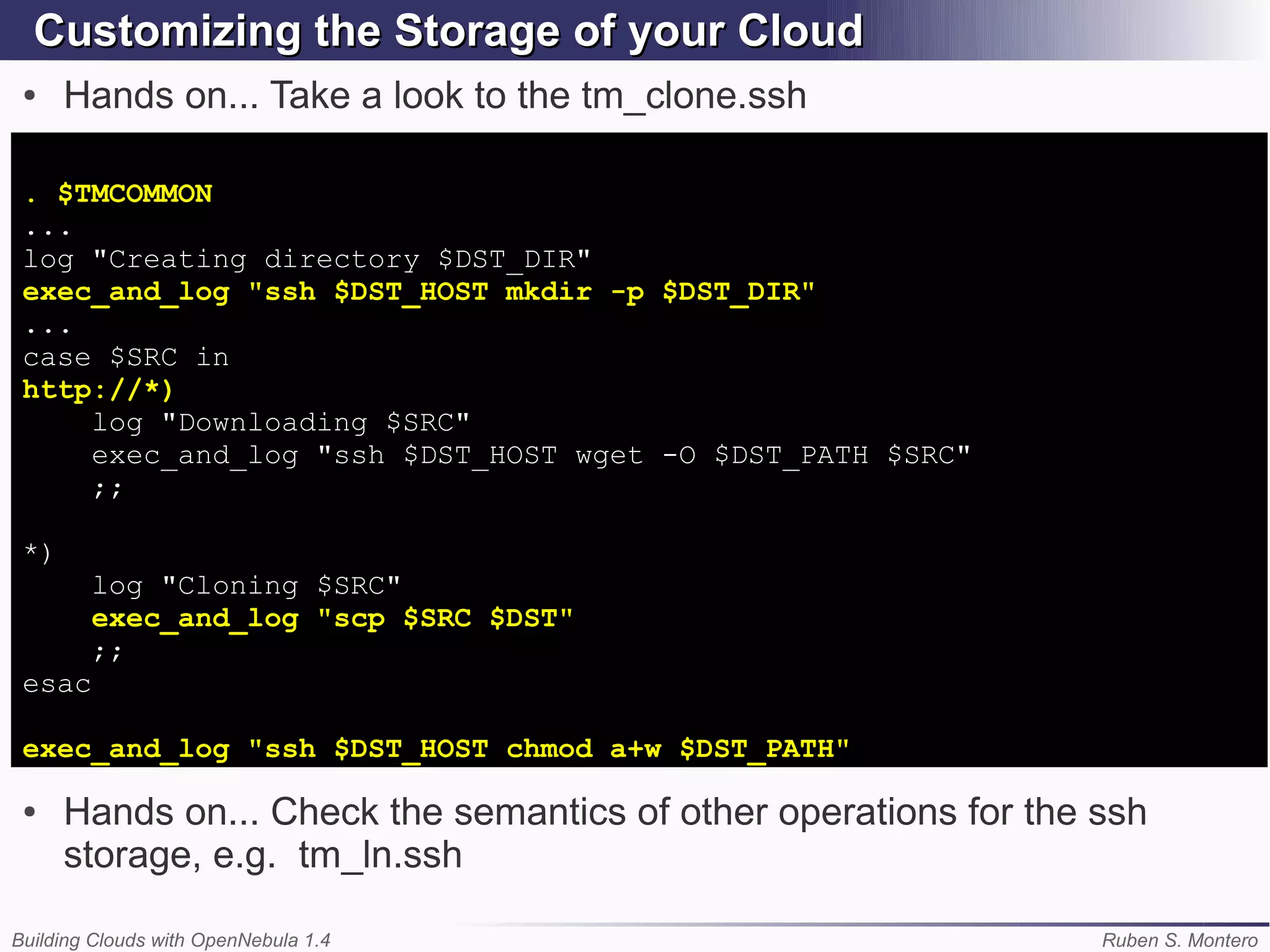 Customizing the Storage of your Cloud
 ●    Hands on... Take a look to the tm_clone.ssh

 . $TMCOMMON
 ...
 log "Creating directory $DST_DIR"
 exec_and_log "ssh $DST_HOST mkdir -p $DST_DIR"
 ...
 case $SRC in
 http://*)
     log "Downloading $SRC"
     exec_and_log "ssh $DST_HOST wget -O $DST_PATH $SRC"
     ;;

 *)
        log "Cloning $SRC"
        exec_and_log "scp $SRC $DST"
        ;;
 esac

 exec_and_log "ssh $DST_HOST chmod a+w $DST_PATH"

 ●    Hands on... Check the semantics of other operations for the ssh
      storage, e.g. tm_ln.ssh

Building Clouds with OpenNebula 1.4                               Ruben S. Montero
 