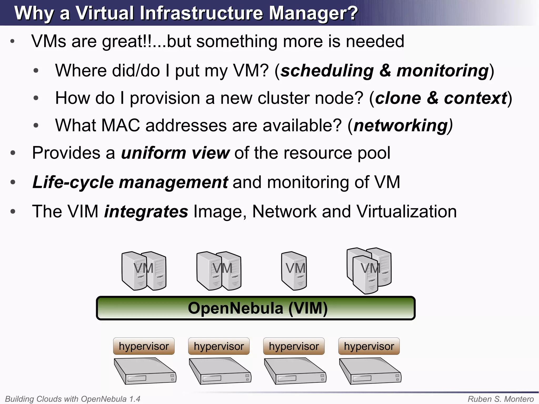 Why Virtual Infrastructure Manager
      a Virtual Infrastructure Manager?
 ●
      VMs are great!!...but something more is needed
       ●    Where did/do I put my VM? (scheduling & monitoring)
       ●    How do I provision a new cluster node? (clone & context)
       ●    What MAC addresses are available? (networking)
 ●    Provides a uniform view of the resource pool
 ●    Life-cycle management and monitoring of VM
 ●    The VIM integrates Image, Network and Virtualization


                                 VM          VM           VM           VM


                                          OpenNebula (VIM)

                             hypervisor   hypervisor   hypervisor   hypervisor



Building Clouds with OpenNebula 1.4                                              Ruben S. Montero
 