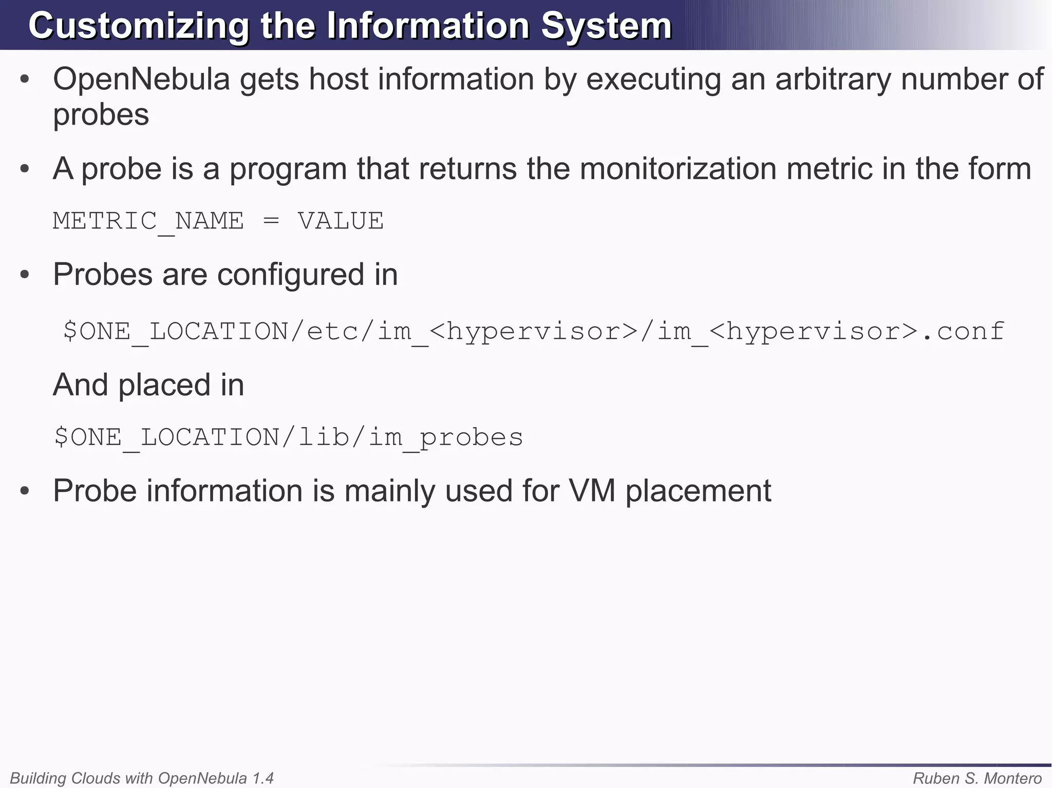 Customizing the Information System
 ●   OpenNebula gets host information by executing an arbitrary number of
     probes
 ●   A probe is a program that returns the monitorization metric in the form
     METRIC_NAME = VALUE
 ●   Probes are configured in
      $ONE_LOCATION/etc/im_<hypervisor>/im_<hypervisor>.conf
     And placed in
     $ONE_LOCATION/lib/im_probes
 ●   Probe information is mainly used for VM placement




Building Clouds with OpenNebula 1.4                                Ruben S. Montero
 