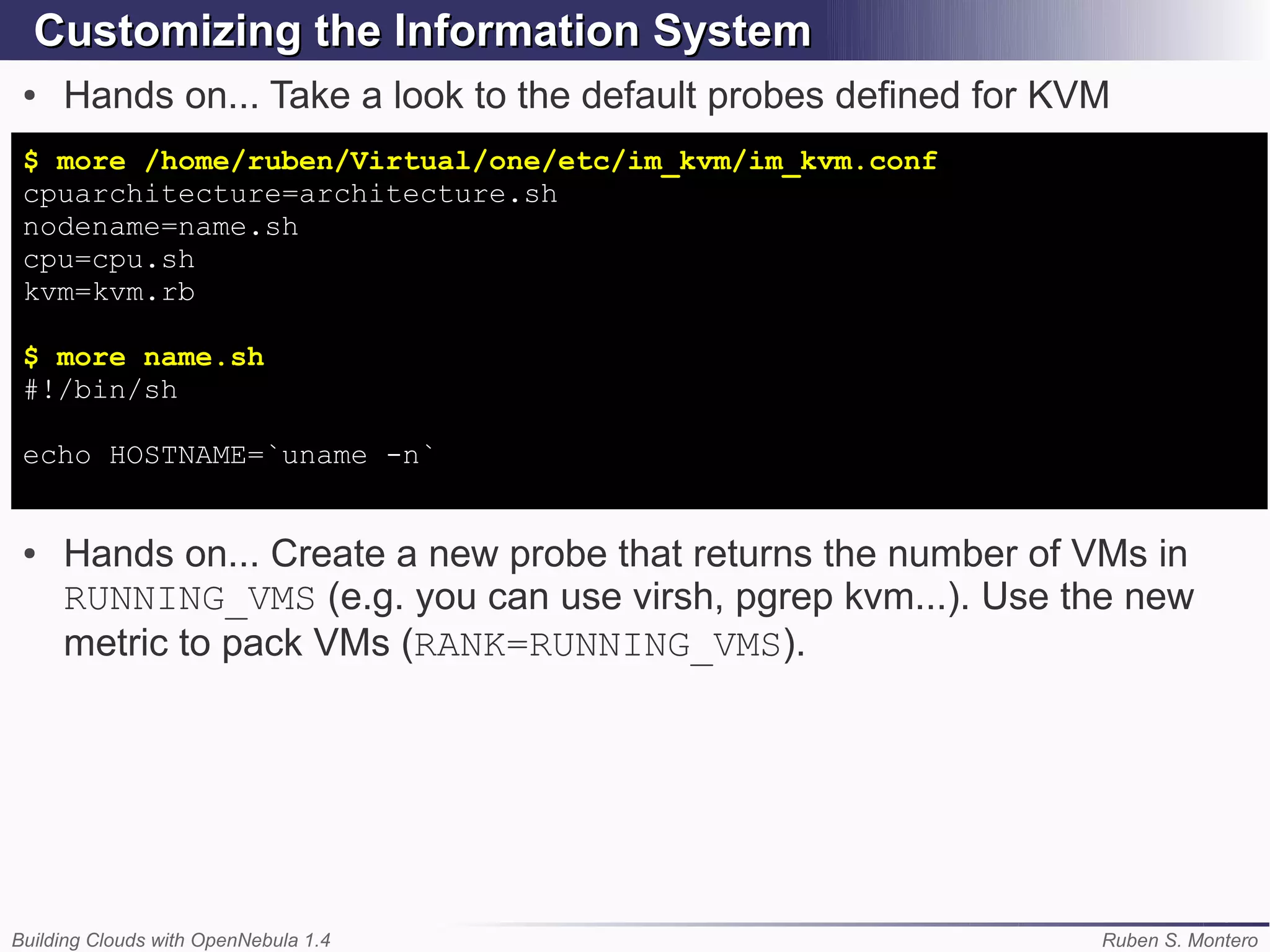 Customizing the Information System
 ●   Hands on... Take a look to the default probes defined for KVM
 $ more /home/ruben/Virtual/one/etc/im_kvm/im_kvm.conf
 cpuarchitecture=architecture.sh
 nodename=name.sh
 cpu=cpu.sh
 kvm=kvm.rb

 $ more name.sh
 #!/bin/sh

 echo HOSTNAME=`uname -n`


 ●   Hands on... Create a new probe that returns the number of VMs in
     RUNNING_VMS (e.g. you can use virsh, pgrep kvm...). Use the new
     metric to pack VMs (RANK=RUNNING_VMS).




Building Clouds with OpenNebula 1.4                              Ruben S. Montero
 