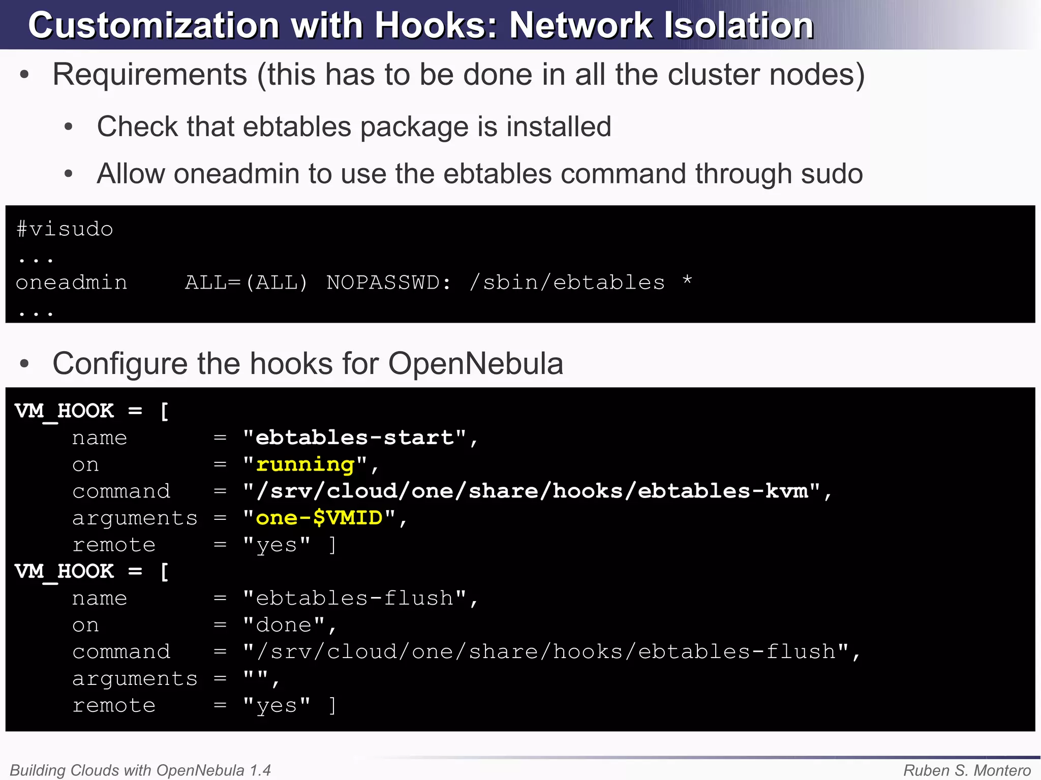 Customization with Hooks: Network Isolation
 ●   Requirements (this has to be done in all the cluster nodes)
       ●   Check that ebtables package is installed
       ●   Allow oneadmin to use the ebtables command through sudo
#visudo
...
oneadmin               ALL=(ALL) NOPASSWD: /sbin/ebtables *
...

 ●   Configure the hooks for OpenNebula
VM_HOOK = [
    name                   =   "ebtables-start",
    on                     =   "running",
    command                =   "/srv/cloud/one/share/hooks/ebtables-kvm",
    arguments              =   "one-$VMID",
    remote                 =   "yes" ]
VM_HOOK = [
    name                   =   "ebtables-flush",
    on                     =   "done",
    command                =   "/srv/cloud/one/share/hooks/ebtables-flush",
    arguments              =   "",
    remote                 =   "yes" ]

Building Clouds with OpenNebula 1.4                                           Ruben S. Montero
 
