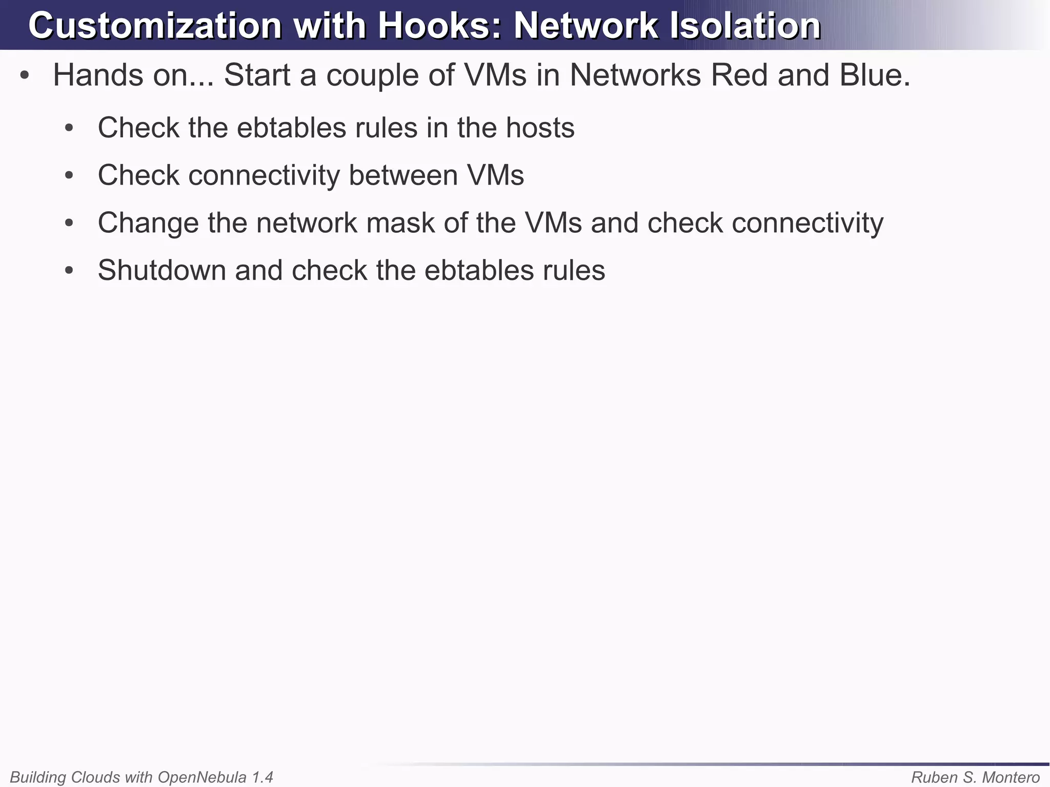 Customization with Hooks: Network Isolation
 ●   Hands on... Start a couple of VMs in Networks Red and Blue.
       ●   Check the ebtables rules in the hosts
       ●   Check connectivity between VMs
       ●   Change the network mask of the VMs and check connectivity
       ●   Shutdown and check the ebtables rules




Building Clouds with OpenNebula 1.4                                    Ruben S. Montero
 