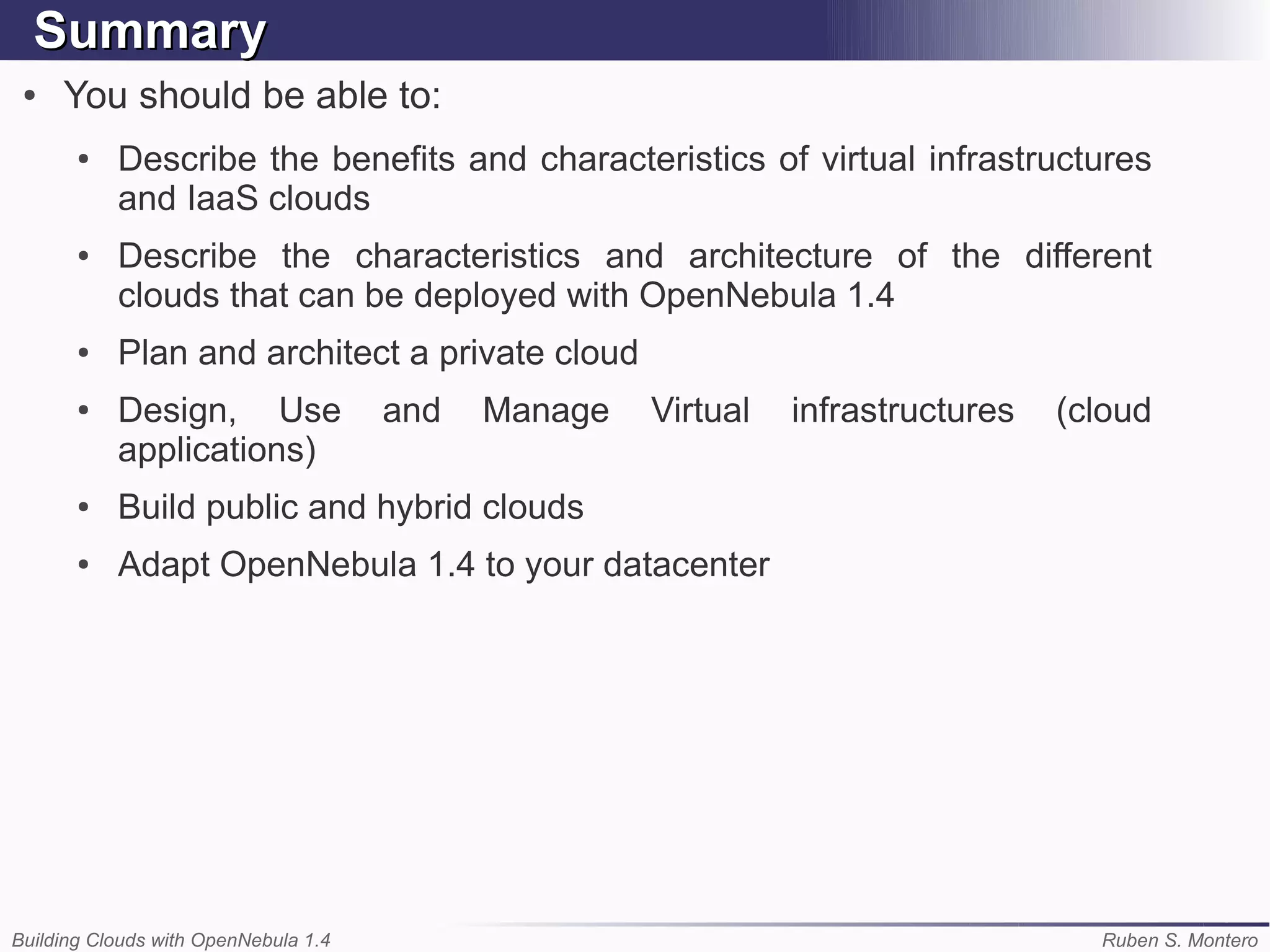 Summary
 ●   You should be able to:
       ●   Describe the benefits and characteristics of virtual infrastructures
           and IaaS clouds
       ●   Describe the characteristics and architecture of the different
           clouds that can be deployed with OpenNebula 1.4
       ●   Plan and architect a private cloud
       ●   Design, Use                and   Manage   Virtual   infrastructures   (cloud
           applications)
       ●   Build public and hybrid clouds
       ●   Adapt OpenNebula 1.4 to your datacenter




Building Clouds with OpenNebula 1.4                                                Ruben S. Montero
 