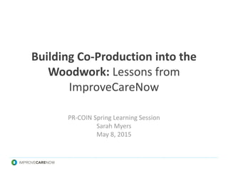 Building Co-Production into the
Woodwork: Lessons from
ImproveCareNow
PR-COIN Spring Learning Session
Sarah Myers
May 8, 2015
 