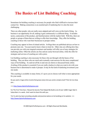 The Basics of List Building Coaching

Sometimes list building coaching is necessary for people who find it difficult to increase their
contact list. Making connections is an essential part of marketing but it is also the most
challenging.

There are other people, who are really more adapted and well verse on this kind of thing. As
business is an opportunity for all, making it gain continuously is a different thing. It includes
tactics, analyzation of the product, and familiarization with the market field. With this, there are
people or groups of them that are willing to offer their knowledge. They offer list building
coaching to those who want their businesses to prosper online.

Coaching may appear in form of related articles. In blogs there are published advices on how to
promote ones site. You just need to know where to look for. Other sites are offering how they
can provide you with your targeted customers and another will offer you of easy strategies for
marketing online. Often the articles are free and are easily browsed online, while the offer for
strategies and services of coaching are with a price.

List building coaching is also necessary for those who are through with the basics of list
building. They are those who are stuck and eventually want answers for the more complicated
ways of list building. As said not all the in and outs are shown or discussed freely online.
Availing of this product is essential if you are really clueless to what you want to do with your
business but is determined to make it prosper. It may be the kind of marketing investment your
site needs.

This coaching is available in many forms; it’s up to you to choose well what is more appropriate
for your needs.

Do you want a huge online income that grows every time you send a simple email? Then let me show
you...

==> http://www.OptinProfitsExpress.com

For The First Time Ever, I Reveal the Secrets That Helped Me Build a List of over 3,000+ Eager Opt-In
Subscribers in a week...And I want to share this with you.

Tim Yu who has been providing valuable and practical advice on list building on his website ==>
http://www.OptinProfitsExpress.com



                   © 2009 OptinProfitsExpress.com - All Rights Reserved Worldwide.
 
