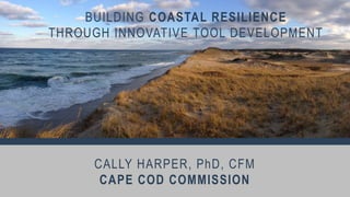 CALLY HARPER, PhD, CFM
CAPE COD COMMISSION
BUILDING COASTAL RESILIENCE
THROUGH INNOVATIVE TOOL DEVELOPMENT
 