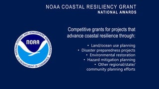 NOAA COASTAL RESILIENCY GRANT
NATIONAL AWARDS
Competitive grants for projects that
advance coastal resilience through:
• Land/ocean use planning
• Disaster preparedness projects
• Environmental restoration
• Hazard mitigation planning
• Other regional/state/
community planning efforts
 