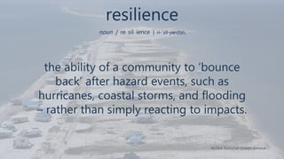 resilience
noun | re· sil· ience | ri-ˈzil-yən(t)s
the ability of a community to ‘bounce
back’ after hazard events, such as
hurricanes, coastal storms, and flooding
– rather than simply reacting to impacts.
NOAA National Ocean Service
 