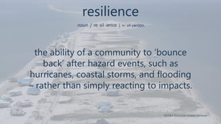 resilience
noun | re· sil· ience | ri-ˈzil-yən(t)s
the ability of a community to ‘bounce
back’ after hazard events, such as
hurricanes, coastal storms, and flooding
– rather than simply reacting to impacts.
NOAA National Ocean Service
 
