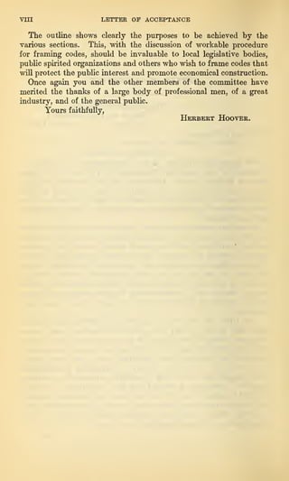 VIII LETTER OP ACCEPTANCE
The outline shows clearly the purposes to be achieved by the
various sections. This, with the discussion of workable procedure
for framing codes, should be invaluable to local legislative bodies,
public spirited organizations and others who wish to frame codes that
will protect the public interest and promote economical construction.
Once again you and the other members of the committee have
merited the thanks of a large body of professional men, of a great
industry, and of the general public.
Yours faithfully,
Herbert Hoover.
 