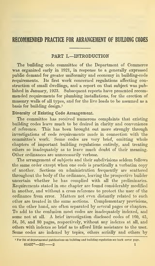 RECOMMENDED PRACTICE FOR ARRANGEMENT OF BUILDING CODES
PART I.—INTRODUCTION
The building code committee of the Department of Commerce
was organized early in 1921, in response to a generally expressed
public demand for greater uniformity and economy in building-code
requirements. Its first work concerned regulations affecting con-
struction of small dwellings, and a report on that subject was pub-
lished in January, 1923. Subsequent reports have presented recom-
mended requirements for plumbing installations, for the erection of
masonry walls of all types, and for the live loads to be assumed as a
basis for building design. 1
Diversity of Existing Code Arrangement.
The committee has received numerous complaints that existing
building codes leave much to be desired in clarity and convenience
of reference. This has been brought out more strongly through
investigations of code requirements made in connection with the
committee’s work. Some codes are very brief, omitting whole
chapters of important building regulations entirely, and treating
others so inadequately as to leave much doubt of their meaning.
Other ordinances are unnecessarily verbose.
The arrangement of subjects and their subdivisions seldom follows
the same order except when one code is practically a verbatim copy
of another. Sections on administration frequently are scattered
throughout the body of the ordinance, leaving the prospective builder
uncertain whether he has complied with all the preliminaries.
Requirements stated in one chapter are found considerably modified
in another, and without a cross reference to protect the user of the
ordinance from error. Matters not even distantly related to each
other are treated in the same sections. Complementary provisions,
on the other hand, are often separated by several pages or chapters.
To add to the confusion most codes are inadequately indexed, and
some not at all. A brief investigation disclosed codes of 160, 45,
54, 56, and 80 pages, respectively, without any indexes at all, and
others with indexes so brief as to afford little assistance to the user.
Some codes are indexed by topics, others serially and others by
1 For list of departmental publications on building and building regulation see back cover page.
61437°—25f 2 1
 