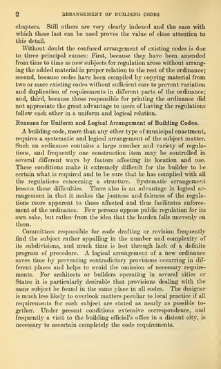 2 [ARRANGEMENT OE BUILDING CODES
chapters. Still others are very clearly indexed and the ease with
which these last can be used proves the value of close attention to
this detail.
Without doubt the confused arrangement of existing codes is due
to three principal causes: First, because they have been amended
from time to time as new subjects for regulation arose without arrang-
ing the added material in proper relation to the rest of the ordinance;
second, because codes have been compiled by copying material from
two or more existing codes without sufficient care to prevent variation
and duplication of requirements in different parts of the ordinance;
and, third, because those responsible for printing the ordinance did
not appreciate the great advantage to users of having the regulations
follow each other in a uniform and logical relation.
Reasons for Uniform and Logical Arrangement of Building Codes.
A building code, more than any other type of municipal enactment,,
requires a systematic and logical arrangement of the subject matter.
Such an ordinance contains a large number and variety of regula-
tions, and frequently one construction item may be controlled in
several different ways by factors affecting its location and use.
These conditions make it extremely difficult for the builder to bo
certain what is required and to be sure that he has complied with all
the regulations concerning a structure. Systematic arrangement
lessens these difficulties. There also is an advantage in logical ar-
rangement in that it makes the justness and fairness of the regula-
tions more apparent to those affected and thus facilitates enforce-
ment of the ordinance. Few persons oppose public regulation for its
own sake, but rather from the idea that the burden falls unevenly on
them.
Committees responsible for code drafting or revision frequently
find the subject rather appalling in the number and complexity of
its subdivisions, and much time is lost through lack of a definite
program of procedure. A logical arrangement of a new ordinance-
saves time by preventing contradictory provisions occurring in dif-
ferent places and helps to avoid the omission of necessary require-
ments. For architects or builders operating in several cities or
States it is particularly desirable that provisions dealing with the
same subject be found in the same place in all codes. The designer
is much less likely to overlook matters peculiar to local practice if all
requirements for each subject are stated as nearly as possible to-
gether. Under present conditions extensive correspondence, and
frequently a visit to the building official’s office in a distant city, is
necessary to ascertain completely the code requirements.
 