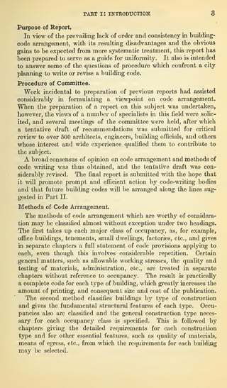 part i: introduction; 3
Purpose of Report.
In view of the prevailing lack of order and consistency in building-
code arrangement, with its resulting disadvantages and the obvious
gains to be expected from more systematic treatment, this report has
been prepared to serve as a guide for uniformity. It also is intended
to answer some of the questions of procedure which confront a city
planning to write or revise a building code.
Procedure of Committee.
Work incidental to preparation of previous reports had assisted
considerably in formulating a viewpoint on code arrangement.
When the preparation of a report on this subject was undertaken,
however, the views of a number of specialists in this field were solic-
ited, and several meetings of the committee were held, after which
a tentative draft of recommendations was submitted for critical
review to over 500 architects, engineers, building officials, and others
whose interest and wide experience qualified them to contribute to
the subject.
A broad consensus of opinion on code arrangement and methods of
code writing was thus obtained, and the tentative draft was con-
siderably revised. The final report is submitted with the hope that
it will promote prompt and efficient action by code-writing bodies
and that future building codes will be arranged along the lines sug-
gested in Part II.
Methods of Code Arrangement.
The methods of code arrangement which are worthy of considera-
tion may be classified almost without exception under two headings.
The first takes up each major class of occupancy, as, for example,
office buildings, tenements, small dwellings, factories, etc., and gives
in separate chapters a full statement of code provisions applying to
each, even though this involves considerable repetition. Certain
general matters, such as allowable working stresses, the quality and
testing of materials, administration, etc., are treated in separate
chapters without reference to occupancy. The result is practically
a complete code for each type of building, which greatly increases the
amount of printing, and consequent size and cost of the publication.
The second method classifies buildings by type of construction
and gives the fundamental structural features of each type. Occu-
pancies also are classified and the general construction type neces-
sary for each occupancy class is specified. This is followed by
chapters giving the detailed requirements for each construction
type and for other essential features, such as quality of materials,
means of egress, etc., from which the requirements for each building
may be selected.
 