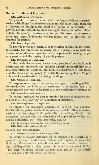6 ARRANGEMENT OF BUILDING CODES
Section 1.1. General Provisions.
1.11. Application for permits.
To provide that construction shall not begin without a permit;
to deal with filing of applications and plans, the extent and character
of information required, the number of copies to be furnished; to
provide for amendments to plans and applications, and other related
details; to specify requirements for permits covering temporary
structures, signs, billboards, wooden fences, etc.; to give the fees
charged for permits.
1.12. Issue of permits.
To provide for issue of permits or revocation of same on due cause;
to describe the procedure necessary when a permit is refused; the
disposition of plans and specifications; the process for issuing tempo-
rary permits and the display of permit posters.
1.13. Certificate of occupancy.
To deal with the issuance of occupancy permits after a building is
completed and approved; the building official’s responsibility as to
final inspection and approval; the builder’s observance of this ruling
and the classes of occupancy to which the ruling applies. To pro-
vide also for certification of existing buildings.
1.14. Change of occupancy.
To require reporting of occupancy changes to building official;
to provide for the information necessary to determine safety of
structures for new uses or for issue of a new certificate of occupancy.
1.15. Alterations and removals.
To exempt ordinary repairs; to provide for special measures inci-
dental to altering, moving, or demolition of structures.
1.16. Interdepartmental cooperation.
To provide for necessary cooperation between city engineer,
health officers, police and building officials, and for other measures,
such as the furnishing-~of information by the building official to the
assessment department, the submission of applications to the city
zoning authorities, etc. (See Appendix, par. 9.)
1.17. Invalidity of one section not to affect any other.
1.18. Date code becomes effective.
Section 1.2. Enforcement.
1.21. Powers and duties of building official.
To confer necessary authority for enforcement; to describe in a
general way the qualifications, duties, and responsibilities of the
building official and his subordinates and the rules for conduct of
the building official’s office unless this is otherwise provided for.
(The term “ building official” as here used relates to the official
charged with enforcement of the code.)
 
