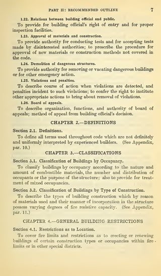 PART II : RECOMMENDED OUTLINE 7
1.22. Relations between building official and public.
To provide for building official’s right of entry and for proper
inspection facilities.
1.23. Approval of materials and construction.
To provide authority for conducting tests and for accepting tests
made by disinterested authorities; to prescribe the procedure for
approval of new materials or construction methods not covered in
the code.
1.24. Demolition of dangerous structures.
To provide authority for removing or vacating dangerous buildings
or for other emergency action.
1.25. Violations and penalties.
To describe course of action when violations are detected, and
penalties incident to such violations; to confer the right to institute
other appropriate actions to bring about removal of violations.
1.26. Board of appeals.
To describe organization, functions, and authority of board of
appeals; method of appeal from building official’s decision.
CHAPTER 2.—DEFINITIONS
Section 2.1. Definitions.
To define all terms used throughout code which are not definitely
and uniformly interpreted by experienced builders. (See Appendix,
par. 10.)
CHAPTER 3.—CLASSIFICATIONS
Section 3.1. Classification of Buildings by Occupancy.
To classify buildings by occupancy according to the nature and
amount of combustible materials, the number and distribution of
occupants or the purpose of the structure; also to provide for treat-
ment of mixed occupancies.
Section 3.2. Classification of Buildings by Type of Construction.
To describe the types of building construction which by reason
of materials used and their manner of incorporation in the structure
possess varying degrees of fire resistive capacity. . (See Appendix,
par. 11.)
CHAPTER 4.—GENERAL BUILDING RESTRICTIONS
Section 4.1. Restrictions as to Location.
To cover fire limits and restrictions as to erecting or renewing
buildings of certain construction types or occupancies within fire
limits or in other special districts.
 