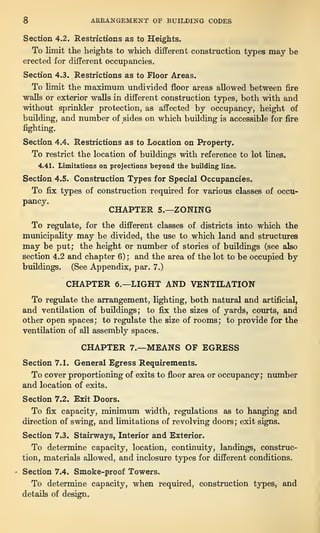 8 ARRANGEMENT OF BUILDING CODES
Section 4.2. Restrictions as to Heights.
To limit the heights to which different construction types may be
erected for different occupancies.
Section 4.3. Restrictions as to Floor Areas.
To limit the maximum undivided floor areas allowed between fire
walls or exterior walls in different construction types, both with and
without sprinkler protection, as affected by occupancy, height of
building, and number of sides on which building is accessible for fire
fighting.
Section 4.4. Restrictions as to Location on Property.
To restrict the location of buildings with reference to lot lines.
4.41. Limitations on projections beyond the building line.
Section 4.5. Construction Types for Special Occupancies.
To fix types of construction required for various classes of occu-
pancy.
CHAPTER 5.—ZONING
To regulate, for the different classes of districts into which the
municipality may be divided, the use to which land and structures
may be put; the height or number of stories of buildings (see also
section 4.2 and chapter 6) ;
and the area of the lot to be occupied by
buildings. (See Appendix, par. 7.)
CHAPTER 6.—LIGHT AND VENTILATION
To regulate the arrangement, lighting, both natural and artificial,
and ventilation of buildings; to fix the sizes of yards, courts, and
other open spaces; to regulate the size of rooms; to provide for the
ventilation of all assembly spaces.
CHAPTER 7.—MEANS OF EGRESS
Section 7.1. General Egress Requirements.
To cover proportioning of exits to floor area or occupancy; number
and location of exits.
Section 7.2. Exit Doors.
To fix capacity, minimum width, regulations as to hanging and
direction of swing, and limitations of revolving doors ;
exit signs.
Section 7.3. Stairways, Interior and Exterior.
To determine capacity, location, continuity, landings, construc-
tion, materials allowed, and inclosure types for different conditions.
Section 7.4. Smoke-proof Towers.
To determine capacity, when required, construction types, and
details of design.
 
