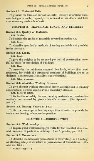 PART II: RECOMMENDED OUTLINE 9
Section 7.5. Horizontal Exits.
To provide for forms of horizontal exits ;
through or around walls
;
over bridges or roofs; capacity, requirement of fire doors, and floor
area necessary each side of exit.
CHAPTER 8.—MATERIALS, LOADS, AND STRESSES
Section 8.1. Quality of Materials.
8.11. Grades.
To describe the grades of materials covered in section 8.3.
8.12. Tests.
To describe specifically methods of testing materials not provided
for in the code.
Section 8.2. Loads.
8.21. Dead.
To give the weights to be assumed per unit of construction mate-
rial as bases for safe design of buildings.
8.22. Live.
To prescribe the minimum assumed five loads, other than wind
pressures, for which the structural members of buildings are to be
designed; concentrated loads; five load reductions.
8.23. Wind pressures.
Section 8.3. Allowable Working Stresses.
To give the unit working stresses of materials employed in building
construction; stresses due to wind; secondary stresses.
8.31. Factor of safety.
To fix factors of safety for new building materials or construction
methods not covered by given allowable stresses. (See Appendix,
par. 4.)
Section 8.4. Bearing Values of Soils.
To fix the presumptive bearing capacities of soils; to provide for
tests when bearing values are in question.
CHAPTER 9.—CONSTRUCTION
Section 9.1. Workmanship.
To require good workmanship generally for the essential structural
and fire-resistive parts of a building. (See Appendix, par. 12.)
Section 9.2. Excavations.
To describe the necessary precautions in excavating for a building,
as affecting safety of structure or permanence of foundations. (See
also sec. 10.4.)
61437°—25f 3
 