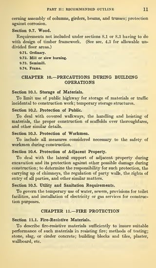 PART II : RECOMMENDED OUTLINE 11
cerning assembly of columns, girders, beams, and trusses; protection
against corrosion.
Section 9.7. Wood.
Requirements not included under sections 8.1 or 8.3 haying to do
with design of timber framework. (See sec. 4.3 for allowable un-
divided floor areas.)
9.71. Ordinary.
9.72. Mill or slow burning.
9.73. Semimill.
9.74. Frame.
CHAPTER 10.—PRECAUTIONS DURING BUILDING
OPERATIONS
Section 10.1. Storage of Materials.
To limit use of public highway for storage of materials or traffic
incidental to construction work; temporary storage structures.
Section 10.2. Protection of Public.
To deal with covered walkways, the handling and hoisting of
materials, the proper construction of scaffolds over thoroughfares,
and other similar details.
Section 10.3. Protection of Workmen.
To include all measures considered necessary to the safety of
workmen during construction.
Section 10.4. Protection of Adjacent Property.
To deal with the lateral support of adjacent property during
excavation and its protection against other possible damage during
construction; to determine the responsibility for such protection, the
carrying up of chimneys, the regulation of party walls, the rights of
entry of all parties, and other similar matters.
Section 10.5. Utility and Sanitation Requirements.
To govern the temporary use of water, sewers, provisions for toilet
facilities, and installation of electricity or gas services for construc-
tion purposes.
CHAPTER 11.—FIRE PROTECTION
Section 11.1. Fire-Resistive Materials.
To describe fire-resistive materials sufficiently to insure suitable
performance of such materials in resisting fire; methods of testing;
stone, slag, or cinder concrete; building blocks and tiles, plaster,
wallboard, etc.
 