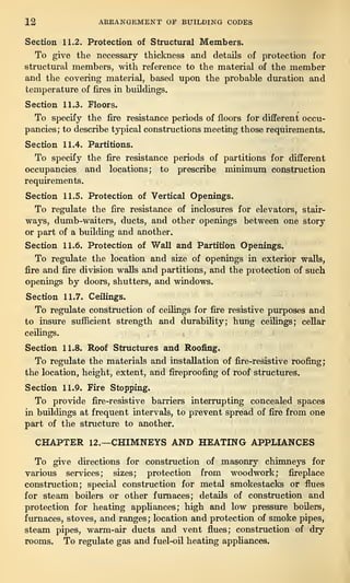 12 ARRANGEMENT OE BUILDING CODES
Section 11.2. Protection of Structural Members.
To give the necessary thickness and details of protection for
structural members, with reference to the material of the member
and the covering material, based upon the probable duration and
temperature of fires in buildings.
Section 11.3. Floors.
To specify the fire resistance periods of floors for different occu-
pancies; to describe typical constructions meeting those requirements.
Section 11.4. Partitions.
To specify the fire resistance periods of partitions for different
occupancies and locations; to prescribe minimum construction
requirements.
Section 11.5. Protection of Vertical Openings.
To regulate the fire resistance of inclosures for elevators, stair-
ways, dumb-waiters, ducts, and other openings between one story
or part of a building and another.
Section 11.6. Protection of Wall and Partition Openings.
To regulate the location and size of openings in exterior walls,
fire and fire division walls and partitions, and the protection of such
openings by doors, shutters, and windows.
Section 11.7. Ceilings.
To regulate construction of ceilings for fire resistive purposes and
to insure sufficient strength and durability; hung ceilings; cellar
ceilings.
Section 11.8. Roof Structures and Roofing.
To regulate the materials and installation of fire-resistive roofing;
the location, height, extent, and fireproofing of roof structures.
Section 11.9. Fire Stopping.
To provide fire-resistive barriers interrupting concealed spaces
in buildings at frequent intervals, to prevent spread of fire from one
part of the structure to another.
CHAPTER 12.—CHIMNEYS AND HEATING APPLIANCES
To give directions for construction of masonry chimneys for
various services; sizes; protection from woodwork; fireplace
construction; special construction for metal smokestacks or flues
for steam boilers or other furnaces; details of construction and
protection for heating appliances; high and low pressure boilers,
furnaces, stoves, and ranges; location and protection of smoke pipes,
steam pipes, warm-air ducts and vent flues; construction of dry
rooms. To regulate gas and fuel-oil heating appliances.
 