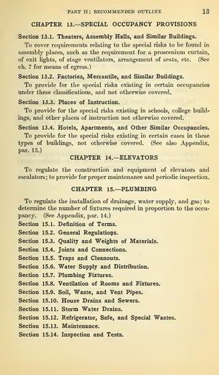 PART II : RECOMMENDED OUTLINE 13
CHAPTER 13.—SPECIAL OCCUPANCY PROVISIONS
Section 13.1. Theaters, Assembly Halls, and Similar Buildings.
To cover requirements relating to the special risks to be found in
assembly places, such as the requirement for a proscenium curtain,
of exit bgbts, of stage ventilators, arrangement of seats, etc. (See
cb. 7 for means of egress.)
Section 13.2. Factories, Mercantile, and Similar Buildings.
To provide for the special risks existing in certain occupancies
under these classifications, and not otherwise covered.
Section 13.3. Places of Instruction.
To provide for the special risks existing in schools, college build-
ings, and other places of instruction not otherwise covered.
Section 13.4. Hotels, Apartments, and Other Similar Occupancies.
To provide for the special risks existing in certain cases in these
types of buildings, not otherwise covered. (See also Appendix,
par. 13.)
CHAPTER 14.—ELEVATORS
To regulate the construction and equipment of elevators and
escalators; to provide for proper maintenance and periodic inspection.
CHAPTER 15.—PLUMBING
To regulate the installation of drainage, water supply, and gas; to
determine the number of fixtures required in proportion to the occu-
pancy. (See Appendix, par. 14.)
Section 15.1. Definition of Terms.
Section 15.2. General Regulations.
Section 15.3. Quality and Weights of Materials.
Section 15.4. Joints and Connections.
Section 15.5. Traps and Cleanouts.
Section 15.6. Water Supply and Distribution.
Section 15.7. Plumbing Fixtures.
Section 15.8. Ventilation of Rooms and Fixtures.
Section 15.9. Soil, Waste, and Vent Pipes.
Section 15.10. House Drains and Sewers.
Section 15.11. Storm Water Drains.
Section 15.12. Refrigerator, Safe, and Special Wastes.
Section 15.13. Maintenance.
Section 15.14. Inspection and Tests.
 