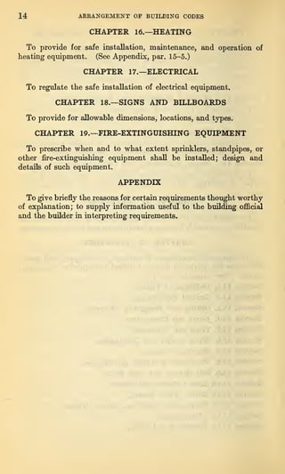14 ARRANGEMENT OF BUILDING CODES
CHAPTER 16.—HEATING
To provide for safe installation, maintenance, and operation of
heating equipment. (See Appendix, par. 15-5.)
CHAPTER 17.—ELECTRICAL
To regulate the safe installation of electrical equipment.
CHAPTER 18.—SIGNS AND BILLBOARDS
To provide for allowable dimensions, locations, and types.
CHAPTER 19.—FIRE-EXTINGUISHING EQUIPMENT
To prescribe when and to what extent sprinklers, standpipes, or
other fire-extinguishing equipment shall be installed; design and
details of such equipment.
APPENDIX
To give briefly the reasons for certain requirements thought worthy
of explanation; to supply information useful to the building official
and the builder in interpreting requirements.
 