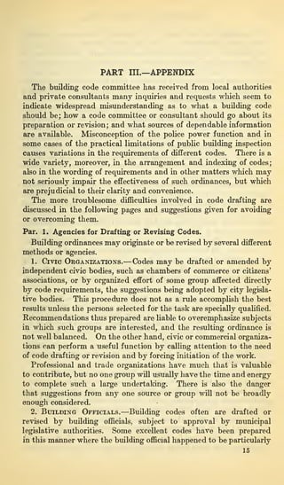 PART III.—APPENDIX
The building code committee has received from local authorities
and private consultants many inquiries and requests which seem to
indicate widespread misunderstanding as to what a building code
should be; how a code committee or consultant should go about its
preparation or revision; and what sources of dependable information
are available. Misconception of the police power function and in
some cases of the practical limitations of public building inspection
causes variations in the requirements of different codes. There is a
wide variety, moreover, in the arrangement and indexing of codes;
also in the wording of requirements and in other matters which may
not seriously impair the effectiveness of such ordinances, but which
are prejudicial to their clarity and convenience.
The more troublesome difficulties involved in code drafting are
discussed in the following pages and suggestions given for avoiding
or overcoming them.
Par. 1. Agencies for Drafting or Revising Codes.
Building ordinances may originate or be revised by several different
methods or agencies.
1. Civic Organizations.—Codes may be drafted or amended by
independent civic bodies, such as chambers of commerce or citizens’
associations, or by organized effort of some group affected directly
by code requirements, the suggestions being adopted by city legisla-
tive bodies. This procedure does not as a rule accomplish the best
results unless the persons selected for the task are specially qualified.
Recommendations thus prepared are liable to overemphasize subjects
in which such groups are interested, and the resulting ordinance is
not well balanced. On the other hand, civic or commercial organiza-
tions can perform a useful function by calling attention to the need
of code drafting or revision and by forcing initiation of the work.
Professional and trade organizations have much that is valuable
to contribute, but no one group will usually have the time and energy
to complete such a large undertaking. There is also the danger
that suggestions from any one source or group will not be broadly
enough considered.
2. Building Officials.—Building codes often are drafted or
revised by building officials, subject to approval by municipal
legislative authorities. Some excellent codes have been prepared
in this manner where the building official happened to be particularly
15
 
