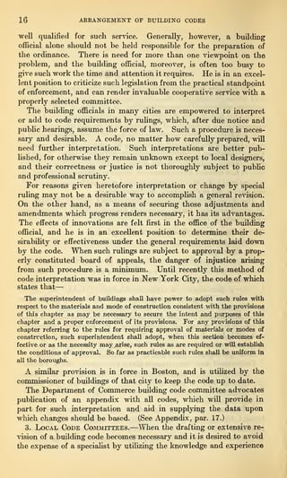 16 ABBANGEMENT OF BUILDING CODES
well qualified for such service. Generally, however, a building
official alone should not be held responsible for the preparation of
the ordinance. There is need for more than one viewpoint on the
problem, and the building official, moreover, is often too busy to
give such work the time and attention it requires. He is in an excel-
lent position to criticize such legislation from the practical standpoint
of enforcement, and can render invaluable cooperative service with a
properly selected committee.
The building officials in many cities are empowered to interpret
or add to code requirements by rulings, which, after due notice and
public hearings, assume the force of law. Such a procedure is neces-
sary and desirable. A code, no matter how carefully prepared, will
need further interpretation. Such interpretations are better pub-
lished, for otherwise they remain unknown except to local designers,
and their correctness or justice is not thoroughly subject to public
and professional scrutiny.
For reasons given heretofore interpretation or change by special
ruling may not be a desirable way to accomplish a general revision.
On the other hand, as a means of securing those adjustments and
amendments which progress renders necessary, it has its advantages.
The effects of innovations are felt first in the office of the building
official, and he is in an excellent position to determine their de-
sirability or effectiveness under the general requirements laid down
by the code. When such rulings are subject to approval by a prop-
erly constituted board of appeals, the danger of injustice arising
from such procedure is a minimum. Until recently this method of
code interpretation was in force in New York City, the code of which
states that—
The superintendent of buildings shall have power to adopt such rules with
respect to the materials and mode of construction consistent with the provisions
of this chapter as may be necessary to secure the intent and purposes of this
chapter and a proper enforcement of its provisions. For any provisions of this
chapter referring to the rules for requiring approval of materials or modes of
construction, such superintendent shall adopt, when this section becomes ef-
fective or as the necessity may arise, such rules as are required or will establish
the conditions of approval. So far as practicable such rules shall be uniform in
all the boroughs.
A similar provision is in force in Boston, and is utilized by the
commissioner of buildings of that city to keep the code up to date.
The Department of Commerce building code committee advocates
publication of an appendix with all codes, which will provide in
part for such interpretation and aid in supplying the data upon
which changes should be based. (See Appendix, par. 17.)-. j ,
3. Local Code Committees.—When the drafting or extensive re-
vision of a building code becomes necessary and it is desired to avoid
the expense of a specialist by utilizing the knowledge and experience
 