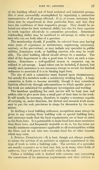 PART III: APPENDIX IT
of the building official and of local technical and industrial groups,
this is most successfully accomplished by organizing a committee
representative of all groups affected. It is, of course, necessary that
these men be experienced in their particular lines, and that they
have the confidence of their respective groups. They should be se-
lected not alone for their technical ability but also for their capacity
to work together effectively in committee procedure. Sometimes
outstanding ability may be sacrificed to advantage in order to get
men who can see both sides of a question.
The membership should, if possible, be selected from men having
some years of experience in architecture, engineering (structural,
sanitary, or fire prevention) ,
or may include any specialist in public
utilities, foundation work, or building erection who may be avail-
able. The chief building official should always be a member. The
chief of fire department is also a good man to have on such a com-
mittee. Sometimes a well-qualified mason or carpenter can be
utilized to advantage. Legal talent can be included, if desired, but
usually such assistance is not necessary except to review the finished
ordinance to ascertain if it is in binding legal form.
The size of such a committee must depend upon circumstances,
but usually five members make a satisfactory working body. A large
committee is liable to become unwieldy, though it may sometimes
function effectively through subcommittees to which specific parts of
the work are submitted for preliminary investigation and wording.
The members qualifying for such service will be busy men and
seldom able to give more than a small part of their time to the work.
It will usually be necessary, therefore, to employ a secretary capable
of carrying on, under direction, the clerical and research work neces-
sary to put the code provisions in shape for discussion by the com-
mittee.
In drafting a local building ordinance, recognition must always be
given to any existing State building code or special building laws,
and assurance made that the local requirements are at least as strict
as the State laws. It is permissible to make local laws more restrictive
than State laws, and frequently desirable to do so, for the latter are
usually minimum requirements applicable to all municipalities within
the State and do not take into account local fire or other hazards
which may exist.
4. Special Consultant.—It is best, though not always possible,
to secure the services of an architect or engineer experienced in this
type of work to write a building code. The services of a specialist
are usually expensive as to first cost, but, as in many other fields of
endeavor, they will prove well worth while in the end.
Unless a building code is drafted with extreme care concerning
the correctness of its numerous requirements and their relation to
 