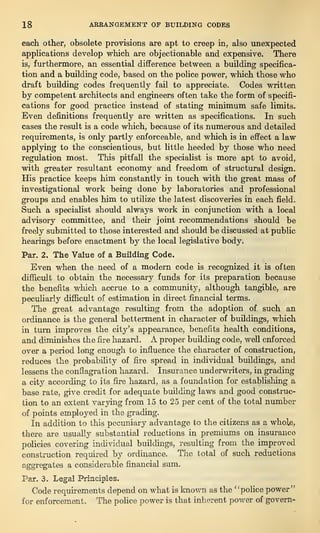 18 ARRANGEMENT OF BUILDING CODES
each, other, obsolete provisions are apt to creep in, also unexpected
applications develop which are objectionable and expensive. There
is, furthermore, an essential difference between a building specifica-
tion and a building code, based on the police power, which those who
draft building codes frequently fail to appreciate. Codes written
by competent architects and engineers often take the form of specifi-
cations for good practice instead of stating minimum safe limits.
Even definitions frequently are written as specifications. In such
cases the result is a code which, because of its numerous and detailed
requirements, is only partly enforceable, and which is in effect a law
applying to the conscientious, but little heeded by those who need
regulation most. This pitfall the specialist is more apt to avoid,
with greater resultant economy and freedom of structural design.
His practice keeps him constantly in touch with the great mass of
investigational work being done by laboratories and professional
groups and enables him to utilize the latest discoveries in each field.
Such a specialist should always work in conjunction with a local
advisory committee, and their joint recommendations should be
freely submitted to those interested and should be discussed at public
hearings before enactment by the local legislative body.
Par. 2. The Value of a Building Code.
Even when the need of a modern code is recognized it is often
difficult to obtain the necessary funds for its preparation because
the benefits which accrue to a community, although tangible, are
peculiarly difficult of estimation in direct financial terms.
The great advantage resulting from the adoption of. such an
ordinance is the general betterment in character of buildings, which
in turn improves the city’s appearance, benefits health conditions,
and diminishes the fire hazard. A proper building code, well enforced
over a period long enough to influence the character of construction,
reduces the probability of fire spread in individual buildings, and
lessens the conflagration hazard. Insurance underwriters, in grading
a city according to its fire hazard, as a foundation for establishing a
base rate, give credit for adequate building laws and good construc-
tion to an extent varying from 15 to 25 per cent of the total number
of points employed in the grading.
In addition to this pecuniary advantage to the citizens as a whole,
there are usually substantial reductions in premiums on insurance
policies covering individual buildings, resulting from the improved
construction required by ordinance. The total of such reductions
aggregates a considerable financial sum.
Par. 3. Legal Principles.
Code requirements depend on what is known as the “police power”
for enforcement. The police power is that inherent power of govern-
 
