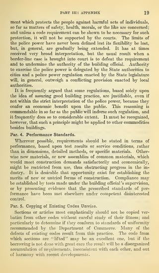 PART III: APPENDIX 19
ment which protects the people against harmful acts of individuals,
so far as matters of safety, health, morals, or the like are concerned;
and unless a code requirement can be shown to be necessary for such
protection, it will not he supported by the courts. The limits of
the police power have never been defined lest its flexibility be lost,
but, in general, are gradually being extended. It has at times
received very broad interpretation, but the usual result when a
border-line case is brought into court is to defeat the requirement
and to undermine the authority of the building official. Authority
to exercise the police power is delegated by the State authorities to
cities and a police power regulation enacted by the State legislature
will, in general, outweigh a conflicting provision enacted by local
authorities.
It is frequently argued that some regulations, based solely upon
the idea of assuring good building practice, are justifiable, even if
not within the strict interpretation of the police power, because they
confer an economic .benefit upon the public. This reasoning is
commendable in so far as the public will indorse such regulation, and
it frequently does so to considerable extent. It must be recognized,
however, that such a principle might be applied to other commodities
besides buildings.
Par. 4. Performance Standards.
Wherever possible, requirements should be stated in terms of
performance, based upon test results or service conditions, rather
than in dimensions, detailed methods, or specific materials. Other-
wise new materials, or new assemblies of common materials, which
would meet construction demands satisfactorily and economically,
might be restricted from use, thus obstructing progress in the in-
dustry. It is desirable that opportunity exist for establishing the
merits of new or untried forms of construction. Compliance may
be established by tests made under the building official ’s supervision,
or by presenting evidence that the prescribed standards of per-
formance have been met elsewhere under competent disinterested
control.
Par. 5. Copying of Existing Codes Unwise.
Sections or articles most emphatically should not be copied ver-
batim from other codes without careful study of their fitness; and
particularly to determine if they conform to standards of uniformity
recommended by the Department of Commerce. Many of the
defects of existing codes result from this practice. The code from
which sections are “lifted” may be an excellent one, but if the
borrowing is not done with great care the result will be a disorganized
accumulation of requirements, inconsistent with each other, and out
of harmony with recent developments.
 