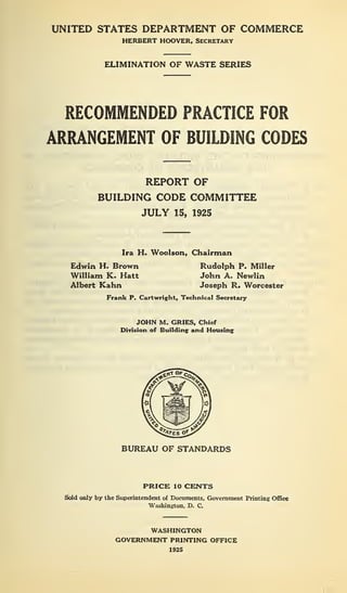 UNITED STATES DEPARTMENT OF COMMERCE
HERBERT HOOVER, SECRETARY
ELIMINATION OF WASTE SERIES
RECOMMENDED PRACTICE FOR
ARRANGEMENT OF BUILDING CODES
REPORT OF
BUILDING CODE COMMITTEE
JULY 15, 1925
Ira H. Woolson, Chairman
Edwin H. Brown
William K. Hatt
Albert Kahn
Rudolph P. Miller
John A. Newlin
Joseph R. Worcester
Frank P. Cartwright, Technical Secretary
JOHN M. GRIES, Chief
Division of Building and Housing
BUREAU OF STANDARDS
PRICE 10 CENTS
Sold only by the Superintendent of Documents, Government Printing Office
Washington, D. C.
WASHINGTON
GOVERNMENT PRINTING OFFICE
1925
 