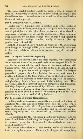 20 ARRANGEMENT OF BUILDING CODES
The same careful scrutiny should be given a code in process of
revision. Conflicting requirements or those which no longer apply
should be omitted. Amendments are apt to have wider ramifications
than is at first apparent.
Par. 6. Brevity in Codes Desirable.
Careful study of building codes in practice leads to the conclusion
that they should be brief, including so far as practicable only funda-
mental principles, and that the administrative authorities should be
empowered to interpret or extend the application of these principles
when necessary by published rulings; these rulings being subject to
review by public hearings or other orderly procedure. (See Ap-
pendix, pars. 1-1 and 17.)
Both the building official’s rulings and revisions of the code proper
should be given thorough publicity and should be carefully referenced
to the latest published edition as to sections changed, omitted, or
added.
Par. 7. Chapters Published Separately.
Because of the bulky nature of the maps required, or because zoning
ordinances are enacted or enforced under other auspices it will fre-
quently be undesirable to print them in the same volume with
building laws. When they are included in the code they should be
inserted at the point indicated by chapter 5. Before the designer
proceeds to prepare plans for a building the owner must determine
whether a building of the type proposed will be allowed on his lot.
It will also be desirable in many cases to separate the electrical
and plumbing chapters from the rest of the building code. Their
provisions apply to a different group of contractors and tradesmen,
and they frequently are enforced by different inspectors.
If the zoning ordinance or other chapters are not given in the code,
reference to them should be made at the proper points so that their
provisions may not be overlooked by builders.
Par. 8. Method of Stating Requirements.
Building code requirements frequently are stated in the form of
directions that such and such things must be done. This form is
open to the construction that all practices or materials not specifi-
cally mentioned are, therefore, forbidden, and in fact such require-
ments frequently are thus understood by builders and building
officials.
It is recommended that whenever possible requirements take the
form of prohibitions forbidding the dangerous practices it is desired
to prevent, rather than directions for the methods or materials
deemed satisfactory.
The minor subdivisions of a code section preferably should con-
form to a regular sequence. For example, the general rule applying
 