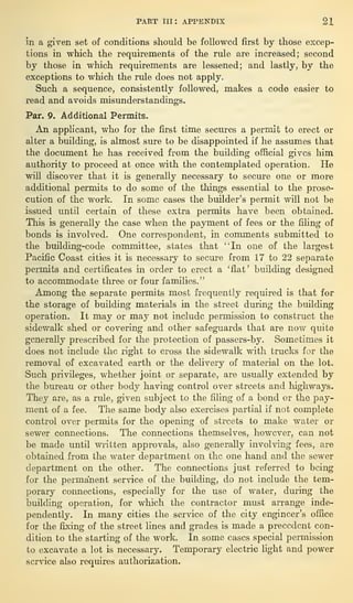 PART III: APPENDIX 21
in a given set of conditions should be followed first by those excep-
tions in which the requirements of the rule are increased; second
by those in which requirements are lessened; and lastly, by the
exceptions to which the rule does not apply.
Such a sequence, consistently followed, makes a code easier to
read and avoids misunderstandings.
Par. 9. Additional Permits.
An applicant, who for the first time secures a permit to erect or
alter a building, is almost sure to be disappointed if he assumes that
the document he has received from the building official gives him
authority to proceed at once with the contemplated operation. He
will discover that it is generally necessary to secure one or more
additional permits to do some of the things essential to the prose-
cution of the work. In some cases the builder’s permit will not be
issued until certain of these extra permits have been obtained.
This is generally the case when the payment of fees or the filing of
bonds is involved. One correspondent, in comments submitted to
the building-code committee, states that “In one of the largest
Pacific Coast cities it is necessary to secure from 17 to 22 separate
permits and certificates in order to erect a ‘flat’ building designed
to accommodate three or four families.”
Among the separate permits most frequently required is that for
the storage of building materials in the street during the building
operation. It may or may not include permission to construct the
sidewalk shed or covering and other safeguards that are now quite
generally prescribed for the protection of passers-by. Sometimes it
does not include the right to cross the sidewalk with trucks for the
removal of excavated earth or the delivery of material on the lot.
Such privileges, whether joint or separate, are usually extended by
the bureau or other body having control over streets and highways.
They are, as a rule, given subject to the filing of a bond or the pay-
ment of a fee. The same body also exercises partial if not complete
control over permits for the opening of streets to make water or
sewer connections. The connections themselves, however, can not
be made until written approvals, also generally involving fees, are
obtained from the water department on the one hand and the sewer
department on the other. The connections just referred to being
for the permanent service of the building, do not include the tem-
porary connections, especially for the use of water, during the
building operation, for which the contractor must arrange inde-
pendently. In many cities the service of the city engineer’s office
for the fixing of the street lines and grades is made a precedent con-
dition to the starting of the work. In some cases special permission
to excavate a lot is necessary. Temporary electric light and power
service also requires authorization.
 