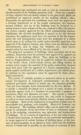 22 AKKANGEMENT OE BUILDING CODES
The matters just mentioned are such as arise in connection with
the prosecution of the building operation itself. There are a number
of other subjects that are closely related to the plan itself, which are
conditional on approval outside of the building official’s office.
Frequently the provision for ventilation must have the approval of
a housing department or of the health authorities; the location,
general outlines, and use of the building must be reviewed by a
zoning board or some adjunct of the city engineer’s office; the plumb-
ing system requires approval by the officer administering sanitary
regulations; the elevator installation is passed on by the elevator
inspector; fire appliances must have the sanction of the fire depart-
ment; the exit arrangements must meet the judgment of a safety
board; space to be utilized for vaults under sidewalks must have the
approval of the highway bureau; and, where such are allowed, street
encroachments, such as steps, bay windows, etc., must receive
special action by some official or by the city council.
The proposed occupancy of buildings, when somewhat out of the
ordinary, frequently must be reviewed and approved by agencies in
addition to the building official. Thus, plans for buildings to be
used as slaughterhouses may not be approved without the consent
of the health officer; motor-vehicle service and filling stations in
certain towns require the sanction of the police authorities; theaters
must first meet with the approval of a license commissioner; hos-
pitals require certificates of a welfare department; and school plans,
in addition to city regulation, must be approved by State educa-
tional authorities.
The system of multiple permits as indicated above is an unfor-
tunate development in municipal administration. As the com-
mentator previously referred to points out, the situation probably
“has not been brought about intentionally by the city officials. It
is merely a situation developed over a period of years, because no
particular agency made it a business to recommend a program to
coordinate effort and eliminate red tape.” The system is without
doubt an inefficient and uneconomic one, and costly to taxpayers
as well as to those more directly affected, namely, owners, architects,
and builders. Some of the duplication in inspection of plans may be
unavoidable and, perhaps, even desirable. Most of it, however, can
be eliminated. The building official’s office can be made fully com-
petent to administer all the provisions of laws or ordinances apply-
ing to the designing, construction, use, operation, and maintenance
of buildings. If, as a matter of expediency, or for any other reason,
it should seem necessary or desirable, in any particular municipality,
to retain approval of certain features of building plans, or the issu-
ance of special permits, in an official or body other than the building
official, it would still be possible, in the interest of economy of time
 