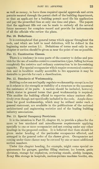 PART III: APPENDIX 23
as well as money, to hare these required special approvals and extra
permits secured through the permit clerk of the building department,
so that an applicant for a building permit need file his application
and pay the prescribed fees at only one time and place. The papers
that the applicant fills out can be made to embody all the several
forms necessary for complete record and provide for indorsements
of all the officials who review the plans.
Par. 10. Definitions.
It is contemplated that general terms which appear throughout the
code, and which are held to need definition, will he defined in the
beginning under section 2.1. Definitions of terms used only in one
chapter or section should be given as near the point of use as possible.
Par. 11. Construction Classes.
There is a tendency in some parts of the country to define and pro-
vide for the use of semifire-resistive construction types, falling between
completely fire resistive and ordinary construction ;
n its fire-resisting
capacity. For special occupancies which require economical construc-
tion and in localities readily accessible to fire apparatus it may be
desirable to provide for such a classification.
Par. 12. Standards of Workmanship.
Building codes can not legally regulate workmanship except in so far
as it relates to the strength or stability of a structure or the necessary
fire resistance of its parts. A section should be included, however,
which states in general terms that good workmanship is required.
This enables the building official to supervise minor matters effec-
tively even though not specifically included in the code. Ample direc-
tions for good workmanship, which may be utilized under such a
general statement, are available in the publications of the national
architectural and engineering societies and of the leading building-
industry associations.
Par. 13. Special Occupancy Provisions.
It is the intention in Part II, chapter 13, to provide a place for the
more or less unrelated and miscellaneous requirements applying
specially to one or more occupancies and not coming under any other
headings in the proposed outline. It is believed that these should be
given under heading of the particular occupancies affected, and
arranged in the general order of the classes given. Occupancies not
coming under these classes may be covered by one or more additional
section numbers.
Under this chapter heading, for example, might come special re-
quirements for garages, gasoline filling stations, ice houses, grain
elevators, storage for explosives, reviewing stands, airship hangars,
X-ray film storage in hospitals, motion-picture machine booths, etc.
 
