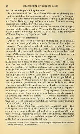 24 ARRANGEMENT OF BUILDING CODES
Par. 14. Plumbing-Code Requirements.
It is recommended, that the further subdivisions of plumbing-code
requirements follow the arrangement of those presented in the report
on Recommended Minimum Requirements for Plumbing in Dwellings
and Similar Buildings, prepared by a committee of eminent sanitary
engineers and published by this department.
An additional source of information on the content of such regula-
tions is available in the report on “
Tests on the Hydraulics and Pneu-
matics of House Plumbing,” by Prof. H. E. Babbitt, of the University
of Illinois Engineering Experiment Station.
Par. 15. Sources of Information.
One of the first steps in preparing a building code is to assemble
the best and latest publications on each division of the subject for
reference. These should include all available reports of investiga-
tions on properties of structural materials. Such investigations are
constantly being made and valuable new data are accumulated each
year. Publications bearing on code work proceed from several
sources, of which the following are most important.
1. The Department of Commerce, Washington, D. C.—For
many years the Bureau of Standards, which is a part of the depart-
ment, has been conducting very valuable experiments on the strength
and fire resistance of building materials and construction. These
investigations are reported in a series of technologic papers issued by
the bureau, and are available for public use.3
So far as they concern
building regulation, a few of these have been partly summarized in
the reports thus far prepared by this committee and published by
the department.4
Other reports by the building code committee
are in process of preparation, and will be available later. These
reports are compiled with great care and with reference to sources of
information and opinion which it is practically impossible for private
or municipal agencies to command. They represent the consensus
of opinion of a very large number of qualified experts who served in
an advisory capacity to the committee. They are recommended for
city or State adoption as nearly as possible without modification,
with the object of eliminating wasteful and inconsistent requirements
and stimulating uniformity.
2. The Forest Products Laboratory, Madison, Wis.—This
is an agency established by the United States Department of Agri-
culture, to investigate the strength and other properties of all varie-
ties of woods, particularly in form of timber and lumber. Its findings
are based on a wealth of tests and observations and are recommended
as the best information upon the subject.
* See Bureau of Standards Circular No. 24, which contains a complete descriptive list of these pamphlets.
6
See back cover page for titles of these reports.
 