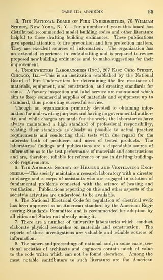 PART hi: APPENDIX 25
3. The National Board of Fire Underwriters, 76 William
Street, New York, N. Y.—For a number of years this board has
distributed recommended model building codes and other literature
helpful to those drafting building ordinances. These publications
give special attention to fire prevention and fire protection matters.
They are excellent sources of information. The organization has
an extended experience in code drafting and is prepared to review
proposed new building ordinances and to make suggestions for their
improvement.
4. Underwriters Laboratories (Inc.), 207 East Ohio Street,
Chicago, III.—This is an institution established by the National
Board of Fire Underwriters for determining the fire resistance of
materials, equipment, and construction, and creating standards for
same. A factory inspection and label service are maintained which
aim to keep commercial supplies of materials and equipment up to
standard, thus promoting successful service.
Though an organization primarily devoted to obtaining infor-
mation for underwriting purposes and having no governmental author-
ity, and while charges are made for the work, the laboratories have
always maintained a high standard of professional responsibility,
relating their standards as closely as possible to actual practice
requirements and conducting their tests with due regard for the
interests both of producers and users of tested products. The
laboratories’ findings and publications are a dependable source of
information as to the test performance of materials and constructions
and are, therefore, reliable for reference or use in drafting building-
code requirements.
5. The American Society of Heating and Ventilating Engi-
neers.—This society maintains a research laboratory with a director
in charge and a corps of assistants who are engaged in solution of
fundamental problems connected with the science of heating and
ventilation. Publications reporting on this and other aspects of the
society’s activities are understood to be available.
6. The National Electrical Code for regulation of electrical work
has been approved as an American standard by the American Engi-
neering Standards Committee and is recommended for adoption by
all cities and States not already using it.
7. There are a number of university laboratories which conduct
elaborate physical researches on materials and construction. The
reports of these investigations are valuable and reliable sources of
information.
8. The papers and proceedings of national and, in some cases, sec-
tional societies of architects and engineers contain much of value
to the code writer which can not be found elsewhere. Among the
most notable contributors to such literature are the American
 