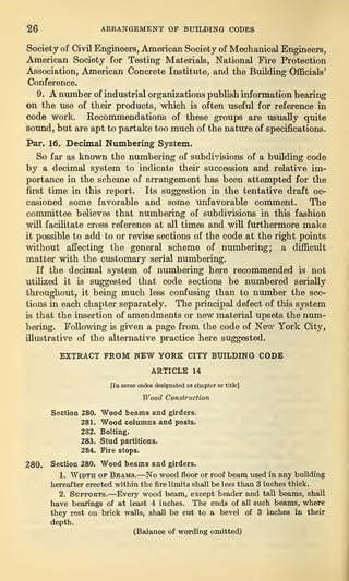 26 ARRANGEMENT OF BUILDING CODES
Society of Civil Engineers, American Society of Mechanical Engineers,
American Society for Testing Materials, National Fire Protection
Association, American Concrete Institute, and the Building Officials’
Conference.
9. A number of industrial organizations publish information bearing
on the use of their products, which is often useful for reference in
code work. Recommendations of these groups are usually quite
sound, but are apt to partake too much of the nature of specifications.
Par. 16. Decimal Numbering System.
So far as known the numbering of subdivisions of a building code
by a decimal system to indicate their succession and relative im-
portance in the scheme of arrangement has been attempted for the
first time in this report. Its suggestion in the tentative draft oc-
casioned some favorable and some unfavorable comment. The
committee believes that numbering of subdivisions in this fashion
will facilitate cross reference at all times and will furthermore make
it possible to add to or revise sections of the code at the right points
without affecting the general scheme of numbering; a difficult
matter with the customary serial numbering.
If the decimal system of numbering here recommended is not
utilized it is suggested that code sections be numbered serially
throughout, it being much less confusing than to number the sec-
tions in each chapter separately. The principal defect of this system
is that the insertion of amendments or new material upsets the num-
bering. Following is given a page from the code of New York City,
illustrative of the alternative practice here suggested.
EXTRACT FROM NEW YORK CITY BUILDING CODE
ARTICLE 14
[In some codes designated as chapter or title]
Wood Construction
Section 280. Wood beams and girders.
281. Wood columns and posts.
282. Bolting.
283. Stud partitions.
284. Fire stops.
280. Section 280. Wood beams and girders.
1. Width of Beams.—No wood floor or roof beam used in any building
hereafter erected within the fire limits shall be less than 3 inches thick.
2. Supports.—Every wood beam, except header and tail beams, shall
have bearings of at least 4 inches. The ends of all such beams, where
they rest on brick walls, shall be cut to a bevel of 3 inches in their
depth.
(Balance of wording omitted)
 