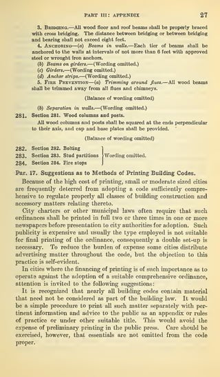 PART in: APPENDIX 27
3. Bridging.—All wood floor and roof beams shall be properly braced
with cross bridging. The distance between bridging or between bridging
and bearing shall not exceed eight feet.
4. Anchoring—(a) Beams in walls.—Each tier of beams shall be
anchored to the walls at intervals of not more than 6 feet with approved
steel or wrought iron anchors.
(b) Beams on girders.—(Wording omitted.)
(c) Girders.—(Wording omitted.)
(d) Anchor strips.—(Wording omitted.)
5. Fire Prevention—(a) Trimming around flues.—All wood beams
shall be trimmed away from all flues and chimneys.
(Balance of wording omitted)
(Jo) Separation in walls.
—(Wording omitted.)
281. Section 281. Wood columns and posts.
All wood columns and posts shall be squared at the ends perpendicular
to their axis, and cap and base plates shall be provided.
(Balance of wording omitted)
282. Section 282. Bolting 1
283. Section 283. Stud partitions [Wording omitted.
284. Section 284. Fire stops J
Par. 17. Suggestions as to Methods of Printing Building Codes.
Because of the high cost of printing, small or moderate sized cities
are frequently deterred from adopting a code sufficiently compre-
hensive to regulate properly all classes of building construction and
accessory matters relating thereto.
City charters or other municipal laws often require that such
ordinances shall be printed in full two or three times in one or more
newspapers before presentation to city authorities for adoption. Such
publicity is expensive and usually the type employed is not suitable
for final printing of the ordinance, consequently a double set-up is
necessary. To reduce the burden of expense some cities distribute
advertising matter throughout the code, but the objection to this
practice is self-evident.
In cities where the financing of printing is of such importance as to
operate against the adoption of a suitable comprehensive ordinance,
attention is invited to the following suggestions:
It is recognized that nearly all building codes contain material
that need not be considered as part of the building law. It would
be a simple procedure to print all such matter separately with per-
tinent information and advice to the public as an appendix or rules
of practice or under other suitable title. This would avoid the
expense of preliminary printing in the public press. Care should be
exercised, however, that essentials are not omitted from the code
proper.
 