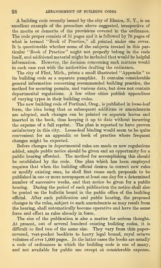 28 ARRANGEMENT OF BUILDING CODES
A building code recently issued by the city of Elmira, N. Y., is an
excellent example of the procedure above suggested, irrespective of
the merits or demerits of the provisions covered in the ordinance.
The code proper consists of 51 pages and it is followed by 70 pages of
what is termed "Book of Practice,” all printed under one cover.
It is questionable whether some of the subjects treated in this par-
ticular “Book of Practice” might not properly belong in the code
itself, and additional material might be included that would be helpful
information. However, the decision concerning such matters would
in each case rest with the authorities drafting the ordinance.
The city of Flint, Mich., prints a small illustrated “Appendix” to
its building code as a separate pamphlet. It contains considerable
general information concerning recommended building practice, the
method for securing permits, and various data, but does not contain
departmental regulations. A few other cities publish appendixes
of varying types in their building codes.
The new building code of Portland, Oreg., is published in loose-leaf
form, the idea being that as subsequent additions or amendments
are adopted, such changes can be printed on separate leaves and
inserted in the book, thus keeping it up to date without incurring
the expense of a full reprint. The plan is reported to have proven
satisfactory in this city. Loose-leaf binding would seem to be quite
convenient for an appendix or book of practice where frequent
changes might be expected.
Before changes in departmental rules are made or new regulations
added, ample public notice should be given and an opportunity for a
public hearing afforded. The method for accomplishing this should
be established by the code. One plan which has been employed
requires that when the building official desires to correct new rules
or modify existing ones, he shall first cause such proposals to be
published in one or more newspapers at least one day for a determined
number of successive weeks, and that notice be given for a public
hearing. During the period of such publication the notice shall also
be posted on the bulletin board in the public office of the building
official. After such publication and public hearing, the proposed
changes in the rules, subject to such amendments as may result from
the hearing, shall automatically become operative and have the same
force and effect as rules already in force.
The size of the publication is also a matter for serious thought.
At present, out of several hundred existing building codes, it is
difficult to find two of the same size. They vary from thin paper-
covered, vest-pocket booklets to heavy legal bound, royal octavo
volumes of over 1,000 pages. In the latter cases the books are usually
a code of ordinances in which the building code is one of many,
and not available for public use except at considerable expense.
 