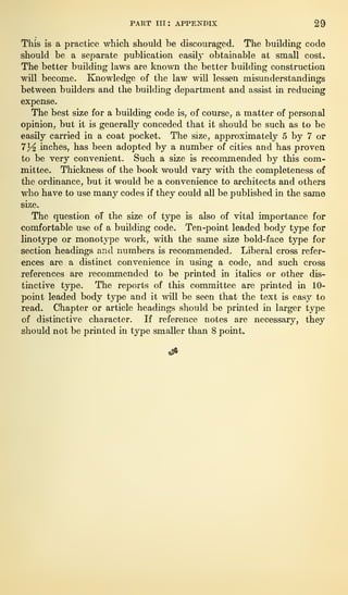 PART in: APPENDIX 29
This is a practice which should be discouraged. The building code
should be a separate publication easily obtainable at small cost.
The better building laws are known the better building construction
will become. Knowledge of the law will lessen misunderstandings
between builders and the building department and assist in reducing
expense.
The best size for a building code is, of course, a matter of personal
opinion, but it is generally conceded that it should be such as to be
easily carried in a coat pocket. The size, approximately 5 by 7 or
7^ inches, has been adopted by a number of cities and has proven
to be very convenient. Such a size is recommended by this com-
mittee. Thickness of the book would vary with the completeness of
the ordinance, but it would be a convenience to architects and others
who have to use many codes if they could all be published in the same
size.
The question of the size of type is also of vital importance for
comfortable use of a building code. Ten-point leaded body type for
linotype or monotype work, with the same size bold-face type for
section headings and numbers is recommended. Liberal cross refer-
ences are a distinct convenience in using a code, and such cross
references are recommended to be printed in italics or other dis-
tinctive type. The reports of this committee are printed in 10-
point leaded body type and it will be seen that the text is easy to
read. Chapter or article headings should be printed in larger type
of distinctive character. If reference notes are necessary, they
should not be printed in type smaller than 8 point.
 