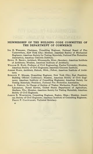 MEMBERSHIP OF THE BUILDING CODE COMMITTEE OF
THE DEPARTMENT OF COMMERCE
Ira H. Woolson, Chairman, Consulting Engineer, National Board of Fire
Underwriters, New York City; Member, American Society of Mechanical
Engineers; American Society for Testing Materials; National Fire Protection
Association; American Concrete Institute.
Edwin H. Brown, Architect, Minneapolis, Minn.; Secretary, American Institute
of Architects; Member, American Institute of Architects.
William K. Hatt, Professor of Civil Engineering, Purdue University; Member,
American Society of Civil Engineers; American Concrete Institute.
Albert Kahn, Architect, Detroit, Mich.; Fellow, American Institute of Archi-
tects.
Rudolph P. Miller, Consulting Engineer, New York City; Past President,
Building Officials Conference; Member, American Society of Civil Engi-
neers; American Institute of Consulting Engineers; American Society for
Testing Materials; President, National Fire Protection Association.
John A. Newlin, In Charge of Section of Timber Mechanics, Forest Products
Laboratory, Forest Service, United States Department of Agriculture,
Madison, Wis.; Member, American Society for Testing Materials; American
Society of Civil Engineers.
Joseph R. Worcester, Consulting Engineer, Boston, Mass.; Member, Ameri-
can Society of Civil Engineers; American Institute of Consulting Engineers.
Frank P. Cartwright, Technical Secretary.
ii
 