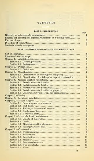 CONTENTS
PART I.—INTRODUCTION
Page
Diversity of existing code arrangement 1
Reasons for uniform and logical arrangement of building codes... 2
Purpose of report 3
Procedure of committee 1 : 3
Methods of code arrangement 3
PART n.—RECOMMENDED OUTLINE FOR BUILDING CODE
List of chapters 5
Preface—Title and scope 5
Chapter 1.—Administration 5
Section 1.1. General provisions 6
Section 1.2. Enforcement 6
Chapter 2.—Definitions 7
Section 2.1. Definitions 7
Chapter 3.—Classifications 7
Section 3.1. Classification of buildings by occupancy. 7
Section 3.2. Classification of buildings by type of construction 7
Chapter 4.—General building restrictions 7
Section 4.1. Restrictions as to location 7
Section 4.2. Restrictions as to heights 8
Section 4.3. Restrictions as to floor areas 8
Section 4.4. Restrictions as to location on property.. 8
Section 4.5. Construction types for special occupancies 8
Chapter 5.—Zoning 8
Chapter 6.—Light and ventilation 8
Chapter 7.—Means of egress 8
Section 7.1. General egress requirements 8
Section 7.2. Exit doors 8
Section 7.3. Stairways, interior and exterior 8
Section 7.4. Smoke-proof towers 8
Section 7.5. Horizontal exits 9
Chapter 8.—Materials, loads, and stresses 9
Section 8.1. Quality of materials . 9
Section 8.2. Loads 9
Section 8.3. Allowable working stresses 9
Section 8.4. Bearing values of soils 9
Chapter 9.—Construction 9
Section 9.1. Workmanship 9
Section 9.2. Excavations 9
Section 9.3. Foundations 10
Section 9.4. Masonry 10
Section 9.5. Reinforced concrete 10
Section 9.6. Iron and steel 10
Section 9.7. Wood 11
hi
 