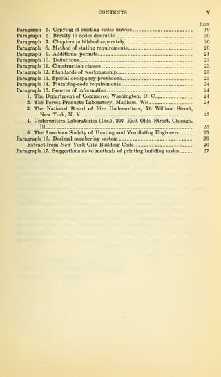 CONTENTS V
Page
Paragraph 5. Copying of existing codes unwise 19
Paragraph 6. Brevity in codes desirable 20
Paragraph 7. Chapters published separately 20
Paragraph 8. Method of stating requirements 20
Paragraph 9. Additional permits 21
Paragraph 10. Definitions 23
Paragraph 11. Construction classes 23
Paragraph 12. Standards of workmanship 23
Paragraph 13. Special occupancy provisions 23
Paragraph 14. Plumbing-code requirements 24
Paragraph 15. Sources of information 24
1. The Department of Commerce, Washington, D. C 24
2. The Forest Products Laboratory, Madison, Wis 24
3. The National Board of Fire Underwriters, 76 William Street,
New York, N. Y 25
4. Underwriters Laboratories (Inc.), 207 East Ohio Street, Chicago,
IU 25
5. The American Society of Heating and Ventilating Engineers 25
Paragraph 16. Decimal numbering system 26
Extract from New York City Building Code 26
Paragraph 17. Suggestions as to methods of printing building codes 27
 