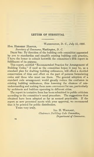 LETTER OF SUBMITTAL
Washington, D. C., July 15, 1925.
Hon. Herbert Hooter,
Secretary of Commerce, Washington, D. C.
Dear Sir : By direction of the building code committee appointed
by you to standardize and simplify existing building code practice,
I have the honor to submit herewith the committee’s fifth report in
fulfillment of its purpose.
This report, entitled
“ Recommended Practice for Arrangement of
Building Codes,” if used as the committee hopes it may be, as a
standard plan for drafting building ordinances, will effect a decided
conservation of time and effort on the part of persons formulating
codes and those who must use them. The general adoption of a
standard code arrangement would greatly reduce the confusion in
existing building ordinances, thus lessening the chances of mis-
understanding and making them more convenient for use, particularly
by architects and builders operating in different cities.
The report in tentative form has been submitted to public criticism
according to the committee’s usual procedure. The suggestions thus
obtained have been adopted so far as seemed practicable. If the
report as now presented meets with your approval, we recommend
that it be printed for public distribution.
Yours very truly,
Ira H. Woolson,
Chairman Building Code Committee,
Department of Commerce.
 