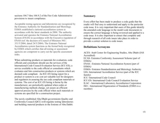 vii
sections 104.7 thru 104.9.2 of the Fire Code Administrative
provisions to insure compliance.
Acceptable testing agencies and laboratories are recognized by
the Emirates Authority for Standardization and Metrology.
ESMA established a national accreditation system in
accordance with the latest standards in 2004. The authority
activated and operates the Emirates National Accreditation
System (ENAS) in accordance with the Executive regulation of
ENAS (ref. the decision of Council of Ministers NO.:
351/5/2004, dated 24/5/2004). The Emirates National
Accreditation system functions as the formal body recognized
by ESMA which certifies that all testing or assessment
agencies are competent to carry out the specific assessment
tasks.
When submitting products or materials for evaluation, code
officials and consultants should use the services of the
International Code Council-Evaluation Service (ICC-ES), a
service available to the code official or consultants which
evaluates and lists construction products or systems which are
deemed code compliant. An ICC-ES listing report for a
product or system is a no cost yet valuable tool for designers
and regulators in assuring the use code compliant materials or
systems. The cost of an ICC-ES listing is borne by the
manufacturer, are periodically updated when codes or
manufacturing methods change, yet assure an efficient
approval process by the code official when such materials or
systems are specified for a construction project.
The newly established Abu Dhabi governments Quality and
Conformity Council (QCC) will regulate testing laboratories
and building material products in the Emirate of Abu Dahbi.
Summary
Every effort has been made to produce a code guide that the
reader will find easy to understand and apply to the particular
code issue. It is very important that users of this guide identify
the amended code language in the model code documents to
ensure the correct language is being reviewed and applied to a
code issue. It is also important to ensure that complete and
through research of all code issues take place in order to
provide a correct solution to code issues.
Definitions/Acronyms
ACES- Arab Center for Engineering Studies, Abu Dhabi (IAS
Accredited)
ECAS- Emirates Conformity Assessment Scheme (part of
ESMA)
ENAS - Emirates National Accreditation System (part of
ESMA)
ESMA- Emirates Standardization and Metrology Authority
IAS- International Accreditation Service (part of the ICC
family)
ICC- International Code Council
ICC-ES- International Code Council Evaluation Service
ILAC - International Laboratory Accreditation Corporation
ISO – International Organization of Standards (ESMA is a
member)
 