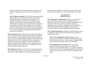 A - 53 (Fire)
Edition 2011, Version 1
January 1, 2011
shall be the duty of the permit holder to provide access to and
means for inspections of such work that are required by this
code.
106.2.2 Approval required. Work shall not be done beyond the
point indicated in each successive inspection without first
obtaining the approval of the Directorate General of Civil
Defence. The Directorate General of Civil Defence, upon
notification, shall make the requested inspections and shall
either indicate the portion of the construction that is satisfactory
as completed, or notify the permit holder or his or her agent
wherein the same fails to comply with this code. Any portions
that do not comply shall be corrected and such portion shall not
be covered or concealed until authorized by the Directorate
General of Civil Defence.
106.3 Concealed work. It shall be the duty of the permit applicant
to cause the work to remain accessible and exposed for inspection
purposes. Whenever any installation subject to inspection prior to
use is covered or concealed without having first been inspected, the
Directorate General of Civil Defence shall have the authority to
require that such work be exposed for inspection. Neither the
Directorate General of Civil Defence nor the jurisdiction shall be
liable for expense entailed in the removal or replacement of any
material required to allow inspection.
106.4 Approvals. Approval as the result of an inspection shall not
be construed to be an approval of a violation of the provisions of
this code or of other ordinances of the jurisdiction. Inspections
presuming to give authority to violate or cancel provisions of this
code or of other ordinances of the jurisdiction shall not be valid.
SECTION 107
MAINTENANCE
107.1 Maintenance of safeguards. Whenever or wherever any
device, equipment, system, condition, arrangement, level of
protection, or any other feature is required for compliance with the
provisions of this code, or otherwise installed, such device,
equipment, system, condition, arrangement, level of protection, or
other feature shall thereafter be continuously maintained in
accordance with this code and applicable referenced standards.
107.2 Testing and operation. Equipment requiring periodic testing
or operation to ensure maintenance shall be tested or operated as
specified in this code.
107.2.1 Test and inspection records. Required test and
inspection records shall be available to the Directorate General
of Civil Defence at all times or such records as designated shall
be filed with the Directorate General of Civil Defence.
107.2.2 Reinspection and testing. Where any work or
installation does not pass an initial test or inspection, the
necessary corrections shall be made so as to achieve compliance
with this code. The work or installation shall then be resubmitted
to the Directorate General of Civil Defence for inspection and
testing.
 