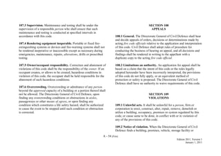 A - 54 (Fire)
Edition 2011, Version 1
January 1, 2011
107.3 Supervision. Maintenance and testing shall be under the
supervision of a responsible person who shall ensure that such
maintenance and testing is conducted at specified intervals in
accordance with this code.
107.4 Rendering equipment inoperable. Portable or fixed fire-
extinguishing systems or devices and fire-warning systems shall not
be rendered inoperative or inaccessible except as necessary during
emergencies, maintenance, repairs, alterations, drills or prescribed
testing.
107.5 Owner/occupant responsibility. Correction and abatement of
violations of this code shall be the responsibility of the owner. If an
occupant creates, or allows to be created, hazardous conditions in
violation of this code, the occupant shall be held responsible for the
abatement of such hazardous conditions.
107.6 Overcrowding. Overcrowding or admittance of any person
beyond the approved capacity of a building or a portion thereof shall
not be allowed. The Directorate General of Civil Defence, upon
finding any overcrowding conditions or obstructions in aisles,
passageways or other means of egress, or upon finding any
condition which constitutes a life safety hazard, shall be authorized
to cause the event to be stopped until such condition or obstruction
is corrected.
SECTION 108
APPEALS
108.1 General. The Directorate General of Civil Defence shall hear
and decide appeals of orders, decisions or determinations made by
acting fire code officials relative to the application and interpretation
of this code. Civil Defence shall adopt rules of procedure for
conducting the business of hearing an appeal, and all decisions and
findings shall be rendered in writing to the appellant with a
duplicate copy to the acting fire code official.
108.2 Limitations on authority. An application for appeal shall be
based on a claim that the intent of this code or the rules legally
adopted hereunder have been incorrectly interpreted, the provisions
of this code do not fully apply, or an equivalent method of
protection or safety is proposed. The Directorate General of Civil
Defence shall have no authority to waive requirements of this code.
SECTION 109
VIOLATIONS
109.1 Unlawful acts. It shall be unlawful for a person, firm or
corporation to erect, construct, alter, repair, remove, demolish or
utilize a building, occupancy, premises or system regulated by this
code, or cause same to be done, in conflict with or in violation of
any of the provisions of this code.
109.2 Notice of violation. When the Directorate General of Civil
Defence finds a building, premises, vehicle, storage facility or
 