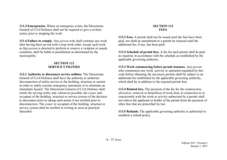 A - 57 (Fire)
Edition 2011, Version 1
January 1, 2011
111.3 Emergencies. Where an emergency exists, the Directorate
General of Civil Defence shall not be required to give a written
notice prior to stopping the work.
111.4 Failure to comply. Any person who shall continue any work
after having been served with a stop work order, except such work
as that person is directed to perform to remove a violation or unsafe
condition, shall be liable to punishment as determined by the
municipality.
SECTION 112
SERVICE UTILITIES
112.1 Authority to disconnect service utilities. The Directorate
General of Civil Defence shall have the authority to authorize
disconnection of utility service to the building, structure or system
in order to safely execute emergency operations or to eliminate an
immediate hazard. The Directorate General of Civil Defence shall
notify the serving utility and, whenever possible, the owner and
occupant of the building, structure or service system of the decision
to disconnect prior to taking such action if not notified prior to
disconnection. The owner or occupant of the building, structure or
service system shall be notified in writing as soon as practical
thereafter.
SECTION 113
FEES
113.1 Fees. A permit shall not be issued until the fees have been
paid, nor shall an amendment to a permit be released until the
additional fee, if any, has been paid.
113.2 Schedule of permit fees. A fee for each permit shall be paid
as required, in accordance with the schedule as established by the
applicable governing authority.
113.3 Work commencing before permit issuance. Any person
who commences any work, activity or operation regulated by this
code before obtaining the necessary permits shall be subject to an
additional fee established by the applicable governing authority,
which shall be in addition to the required permit fees.
113.4 Related fees. The payment of the fee for the construction,
alteration, removal or demolition of work done in connection to or
concurrently with the work or activity authorized by a permit shall
not relieve the applicant or holder of the permit from the payment of
other fees that are prescribed by law.
113.5 Refunds. The applicable governing authority is authorized to
establish a refund policy.
 